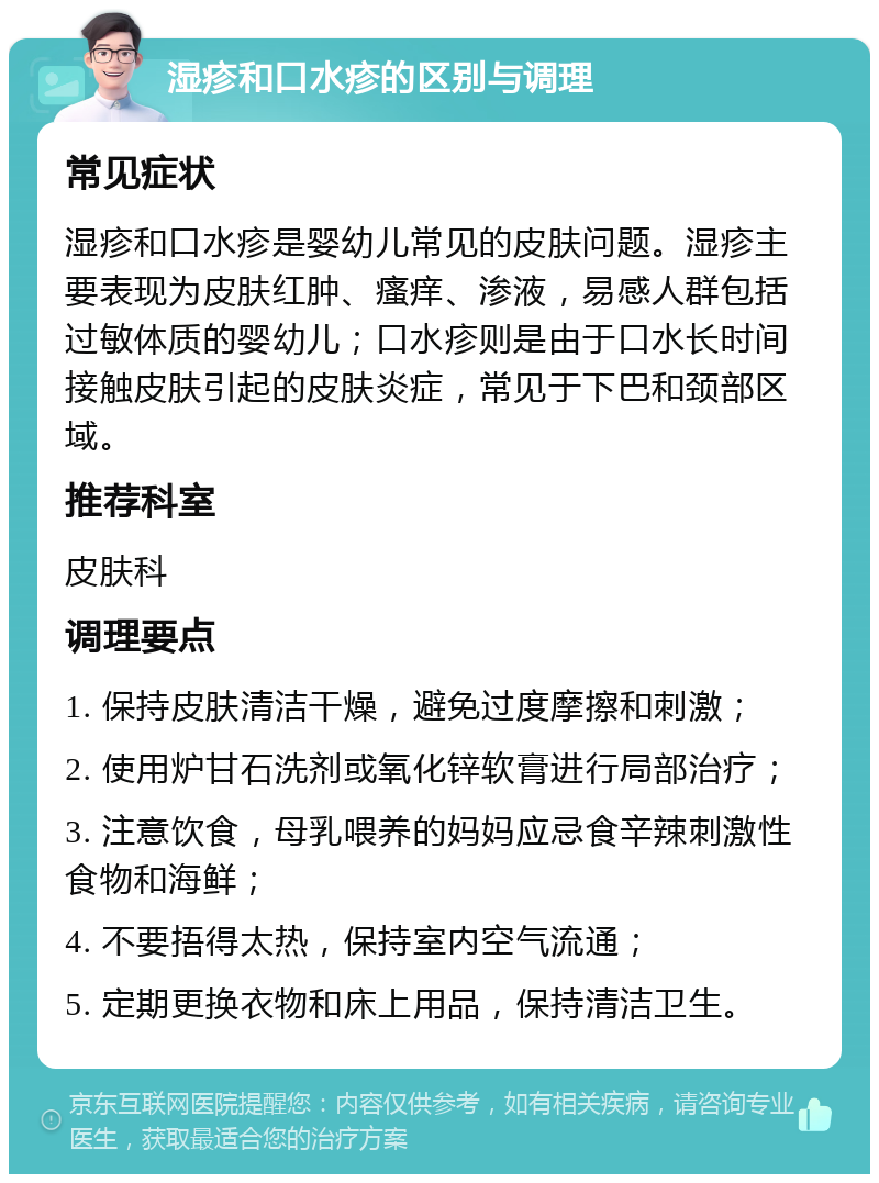 湿疹和口水疹的区别与调理 常见症状 湿疹和口水疹是婴幼儿常见的皮肤问题。湿疹主要表现为皮肤红肿、瘙痒、渗液，易感人群包括过敏体质的婴幼儿；口水疹则是由于口水长时间接触皮肤引起的皮肤炎症，常见于下巴和颈部区域。 推荐科室 皮肤科 调理要点 1. 保持皮肤清洁干燥，避免过度摩擦和刺激； 2. 使用炉甘石洗剂或氧化锌软膏进行局部治疗； 3. 注意饮食，母乳喂养的妈妈应忌食辛辣刺激性食物和海鲜； 4. 不要捂得太热，保持室内空气流通； 5. 定期更换衣物和床上用品，保持清洁卫生。