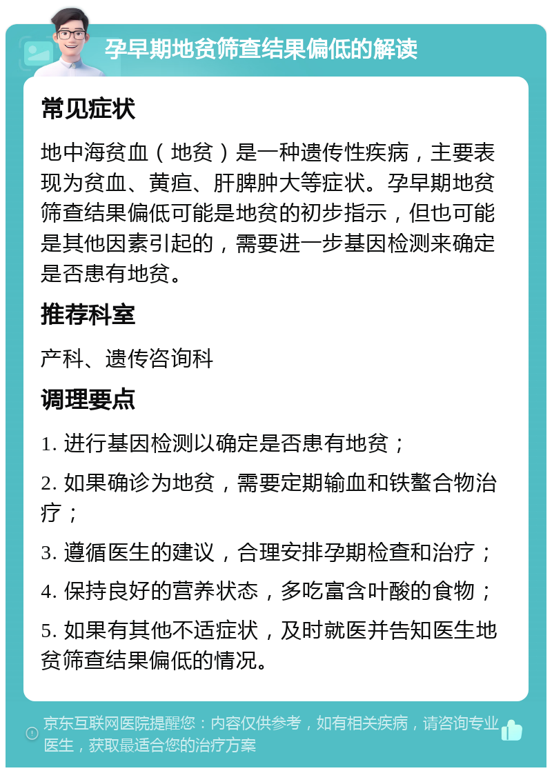 孕早期地贫筛查结果偏低的解读 常见症状 地中海贫血（地贫）是一种遗传性疾病，主要表现为贫血、黄疸、肝脾肿大等症状。孕早期地贫筛查结果偏低可能是地贫的初步指示，但也可能是其他因素引起的，需要进一步基因检测来确定是否患有地贫。 推荐科室 产科、遗传咨询科 调理要点 1. 进行基因检测以确定是否患有地贫； 2. 如果确诊为地贫，需要定期输血和铁螯合物治疗； 3. 遵循医生的建议，合理安排孕期检查和治疗； 4. 保持良好的营养状态，多吃富含叶酸的食物； 5. 如果有其他不适症状，及时就医并告知医生地贫筛查结果偏低的情况。