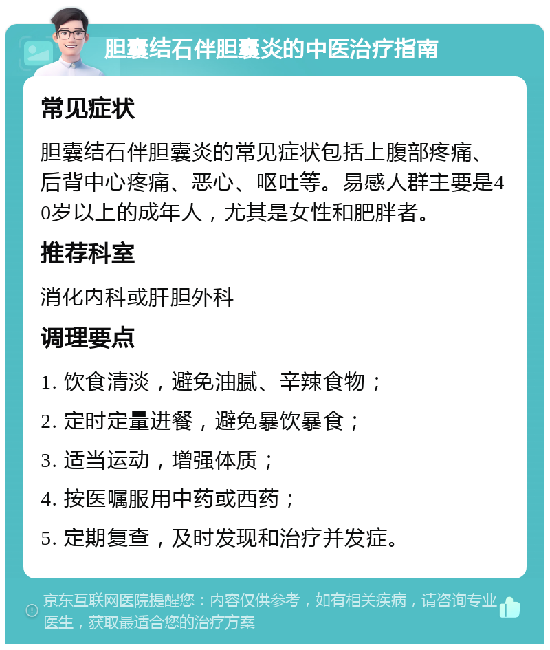 胆囊结石伴胆囊炎的中医治疗指南 常见症状 胆囊结石伴胆囊炎的常见症状包括上腹部疼痛、后背中心疼痛、恶心、呕吐等。易感人群主要是40岁以上的成年人，尤其是女性和肥胖者。 推荐科室 消化内科或肝胆外科 调理要点 1. 饮食清淡，避免油腻、辛辣食物； 2. 定时定量进餐，避免暴饮暴食； 3. 适当运动，增强体质； 4. 按医嘱服用中药或西药； 5. 定期复查，及时发现和治疗并发症。