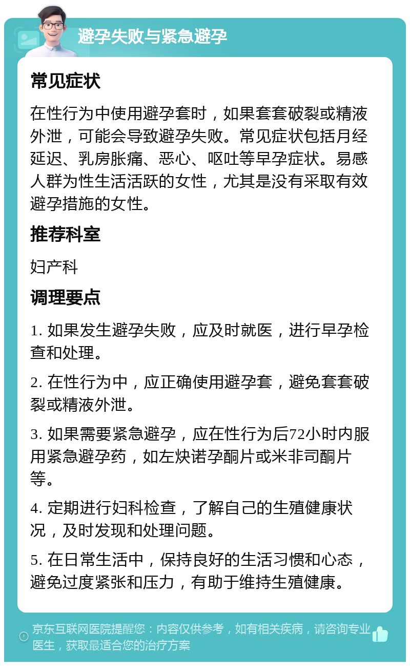 避孕失败与紧急避孕 常见症状 在性行为中使用避孕套时，如果套套破裂或精液外泄，可能会导致避孕失败。常见症状包括月经延迟、乳房胀痛、恶心、呕吐等早孕症状。易感人群为性生活活跃的女性，尤其是没有采取有效避孕措施的女性。 推荐科室 妇产科 调理要点 1. 如果发生避孕失败，应及时就医，进行早孕检查和处理。 2. 在性行为中，应正确使用避孕套，避免套套破裂或精液外泄。 3. 如果需要紧急避孕，应在性行为后72小时内服用紧急避孕药，如左炔诺孕酮片或米非司酮片等。 4. 定期进行妇科检查，了解自己的生殖健康状况，及时发现和处理问题。 5. 在日常生活中，保持良好的生活习惯和心态，避免过度紧张和压力，有助于维持生殖健康。