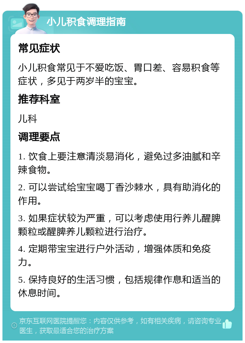 小儿积食调理指南 常见症状 小儿积食常见于不爱吃饭、胃口差、容易积食等症状，多见于两岁半的宝宝。 推荐科室 儿科 调理要点 1. 饮食上要注意清淡易消化，避免过多油腻和辛辣食物。 2. 可以尝试给宝宝喝丁香沙棘水，具有助消化的作用。 3. 如果症状较为严重，可以考虑使用行养儿醒脾颗粒或醒脾养儿颗粒进行治疗。 4. 定期带宝宝进行户外活动，增强体质和免疫力。 5. 保持良好的生活习惯，包括规律作息和适当的休息时间。