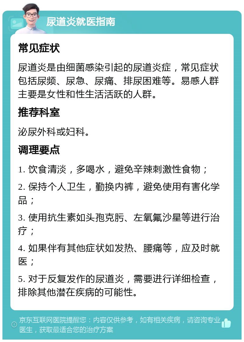 尿道炎就医指南 常见症状 尿道炎是由细菌感染引起的尿道炎症，常见症状包括尿频、尿急、尿痛、排尿困难等。易感人群主要是女性和性生活活跃的人群。 推荐科室 泌尿外科或妇科。 调理要点 1. 饮食清淡，多喝水，避免辛辣刺激性食物； 2. 保持个人卫生，勤换内裤，避免使用有害化学品； 3. 使用抗生素如头孢克肟、左氧氟沙星等进行治疗； 4. 如果伴有其他症状如发热、腰痛等，应及时就医； 5. 对于反复发作的尿道炎，需要进行详细检查，排除其他潜在疾病的可能性。