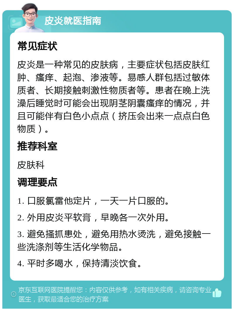 皮炎就医指南 常见症状 皮炎是一种常见的皮肤病，主要症状包括皮肤红肿、瘙痒、起泡、渗液等。易感人群包括过敏体质者、长期接触刺激性物质者等。患者在晚上洗澡后睡觉时可能会出现阴茎阴囊瘙痒的情况，并且可能伴有白色小点点（挤压会出来一点点白色物质）。 推荐科室 皮肤科 调理要点 1. 口服氯雷他定片，一天一片口服的。 2. 外用皮炎平软膏，早晚各一次外用。 3. 避免搔抓患处，避免用热水烫洗，避免接触一些洗涤剂等生活化学物品。 4. 平时多喝水，保持清淡饮食。