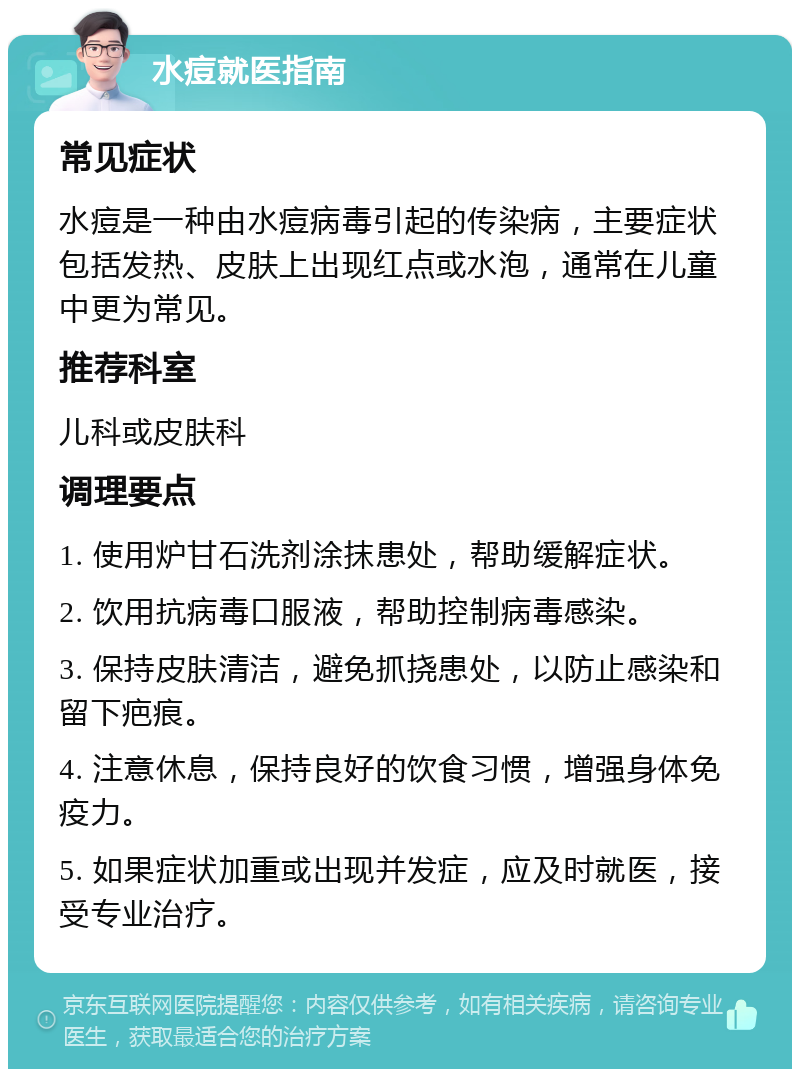 水痘就医指南 常见症状 水痘是一种由水痘病毒引起的传染病，主要症状包括发热、皮肤上出现红点或水泡，通常在儿童中更为常见。 推荐科室 儿科或皮肤科 调理要点 1. 使用炉甘石洗剂涂抹患处，帮助缓解症状。 2. 饮用抗病毒口服液，帮助控制病毒感染。 3. 保持皮肤清洁，避免抓挠患处，以防止感染和留下疤痕。 4. 注意休息，保持良好的饮食习惯，增强身体免疫力。 5. 如果症状加重或出现并发症，应及时就医，接受专业治疗。