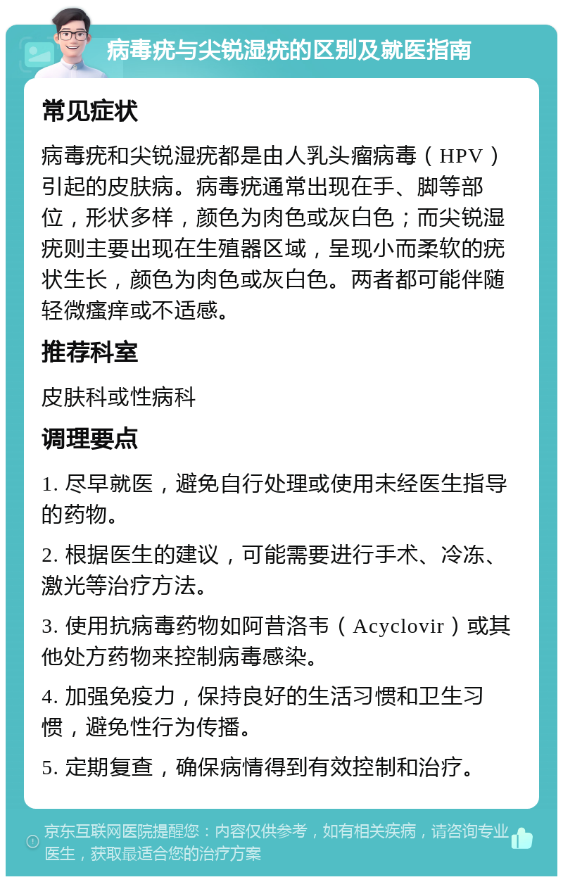 病毒疣与尖锐湿疣的区别及就医指南 常见症状 病毒疣和尖锐湿疣都是由人乳头瘤病毒（HPV）引起的皮肤病。病毒疣通常出现在手、脚等部位，形状多样，颜色为肉色或灰白色；而尖锐湿疣则主要出现在生殖器区域，呈现小而柔软的疣状生长，颜色为肉色或灰白色。两者都可能伴随轻微瘙痒或不适感。 推荐科室 皮肤科或性病科 调理要点 1. 尽早就医，避免自行处理或使用未经医生指导的药物。 2. 根据医生的建议，可能需要进行手术、冷冻、激光等治疗方法。 3. 使用抗病毒药物如阿昔洛韦（Acyclovir）或其他处方药物来控制病毒感染。 4. 加强免疫力，保持良好的生活习惯和卫生习惯，避免性行为传播。 5. 定期复查，确保病情得到有效控制和治疗。