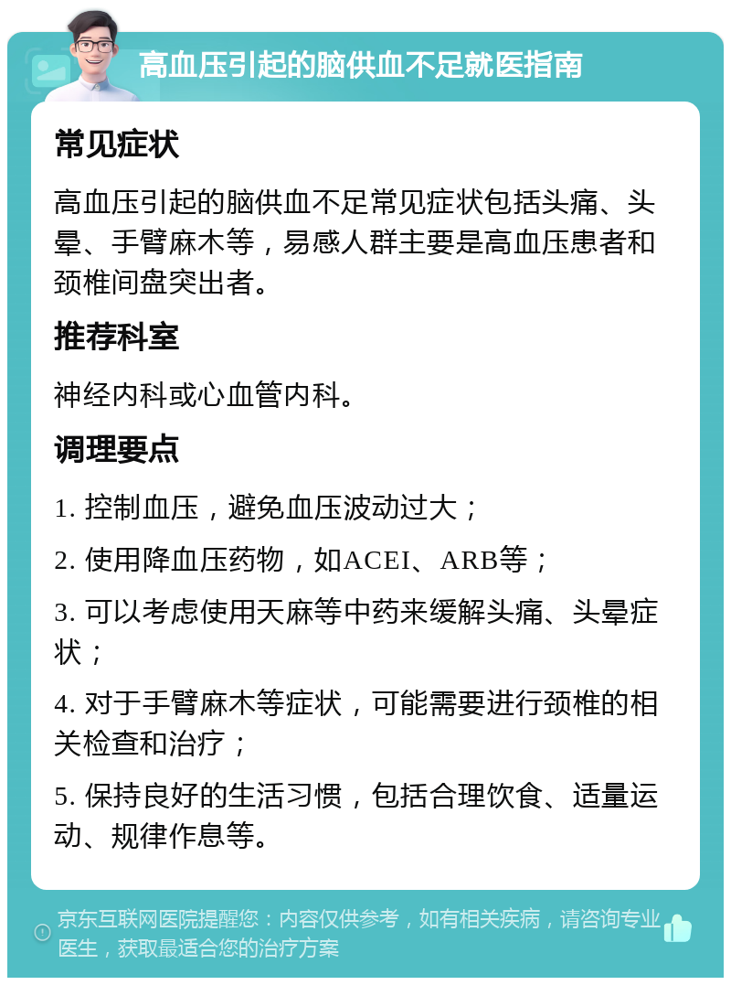 高血压引起的脑供血不足就医指南 常见症状 高血压引起的脑供血不足常见症状包括头痛、头晕、手臂麻木等，易感人群主要是高血压患者和颈椎间盘突出者。 推荐科室 神经内科或心血管内科。 调理要点 1. 控制血压，避免血压波动过大； 2. 使用降血压药物，如ACEI、ARB等； 3. 可以考虑使用天麻等中药来缓解头痛、头晕症状； 4. 对于手臂麻木等症状，可能需要进行颈椎的相关检查和治疗； 5. 保持良好的生活习惯，包括合理饮食、适量运动、规律作息等。