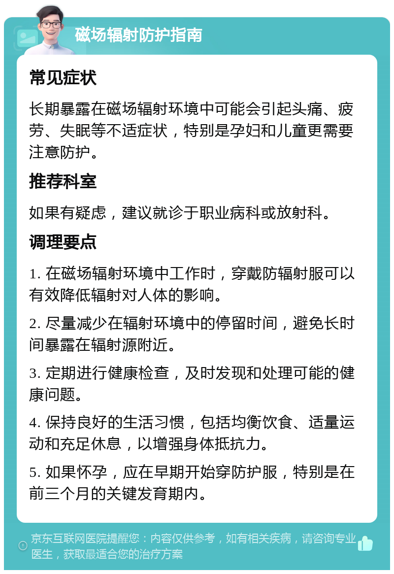 磁场辐射防护指南 常见症状 长期暴露在磁场辐射环境中可能会引起头痛、疲劳、失眠等不适症状，特别是孕妇和儿童更需要注意防护。 推荐科室 如果有疑虑，建议就诊于职业病科或放射科。 调理要点 1. 在磁场辐射环境中工作时，穿戴防辐射服可以有效降低辐射对人体的影响。 2. 尽量减少在辐射环境中的停留时间，避免长时间暴露在辐射源附近。 3. 定期进行健康检查，及时发现和处理可能的健康问题。 4. 保持良好的生活习惯，包括均衡饮食、适量运动和充足休息，以增强身体抵抗力。 5. 如果怀孕，应在早期开始穿防护服，特别是在前三个月的关键发育期内。