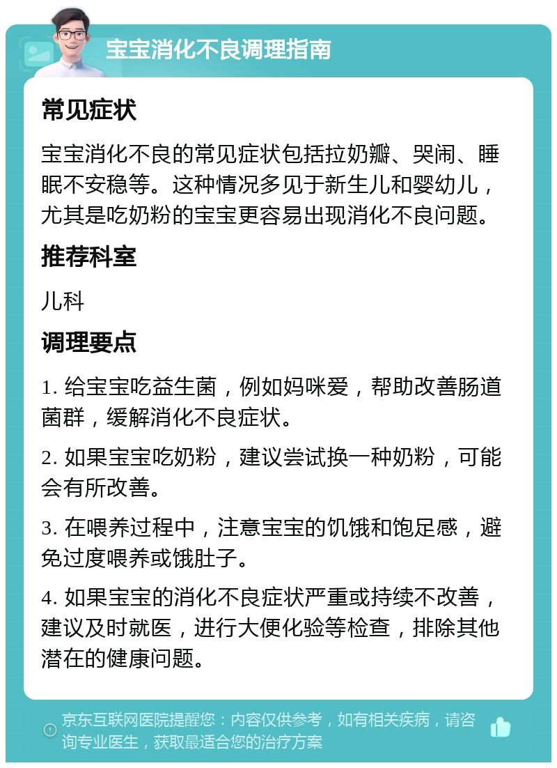 宝宝消化不良调理指南 常见症状 宝宝消化不良的常见症状包括拉奶瓣、哭闹、睡眠不安稳等。这种情况多见于新生儿和婴幼儿，尤其是吃奶粉的宝宝更容易出现消化不良问题。 推荐科室 儿科 调理要点 1. 给宝宝吃益生菌，例如妈咪爱，帮助改善肠道菌群，缓解消化不良症状。 2. 如果宝宝吃奶粉，建议尝试换一种奶粉，可能会有所改善。 3. 在喂养过程中，注意宝宝的饥饿和饱足感，避免过度喂养或饿肚子。 4. 如果宝宝的消化不良症状严重或持续不改善，建议及时就医，进行大便化验等检查，排除其他潜在的健康问题。