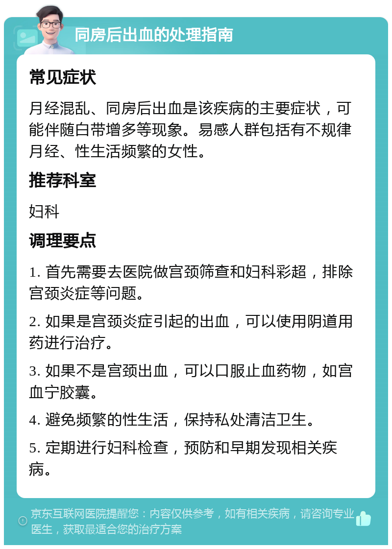 同房后出血的处理指南 常见症状 月经混乱、同房后出血是该疾病的主要症状，可能伴随白带增多等现象。易感人群包括有不规律月经、性生活频繁的女性。 推荐科室 妇科 调理要点 1. 首先需要去医院做宫颈筛查和妇科彩超，排除宫颈炎症等问题。 2. 如果是宫颈炎症引起的出血，可以使用阴道用药进行治疗。 3. 如果不是宫颈出血，可以口服止血药物，如宫血宁胶囊。 4. 避免频繁的性生活，保持私处清洁卫生。 5. 定期进行妇科检查，预防和早期发现相关疾病。