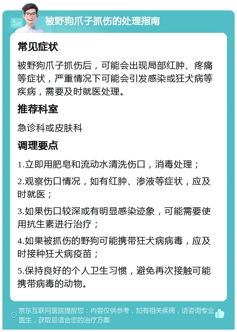 被野狗爪子抓伤的处理指南 常见症状 被野狗爪子抓伤后，可能会出现局部红肿、疼痛等症状，严重情况下可能会引发感染或狂犬病等疾病，需要及时就医处理。 推荐科室 急诊科或皮肤科 调理要点 1.立即用肥皂和流动水清洗伤口，消毒处理； 2.观察伤口情况，如有红肿、渗液等症状，应及时就医； 3.如果伤口较深或有明显感染迹象，可能需要使用抗生素进行治疗； 4.如果被抓伤的野狗可能携带狂犬病病毒，应及时接种狂犬病疫苗； 5.保持良好的个人卫生习惯，避免再次接触可能携带病毒的动物。