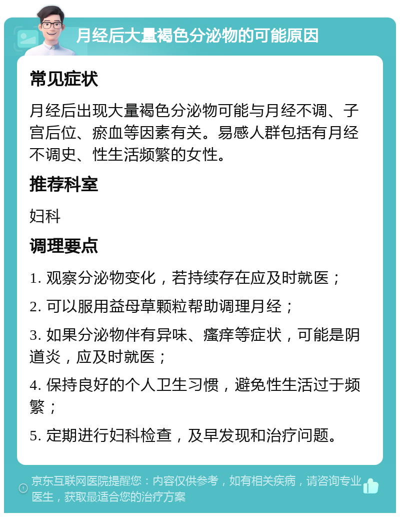 月经后大量褐色分泌物的可能原因 常见症状 月经后出现大量褐色分泌物可能与月经不调、子宫后位、瘀血等因素有关。易感人群包括有月经不调史、性生活频繁的女性。 推荐科室 妇科 调理要点 1. 观察分泌物变化，若持续存在应及时就医； 2. 可以服用益母草颗粒帮助调理月经； 3. 如果分泌物伴有异味、瘙痒等症状，可能是阴道炎，应及时就医； 4. 保持良好的个人卫生习惯，避免性生活过于频繁； 5. 定期进行妇科检查，及早发现和治疗问题。