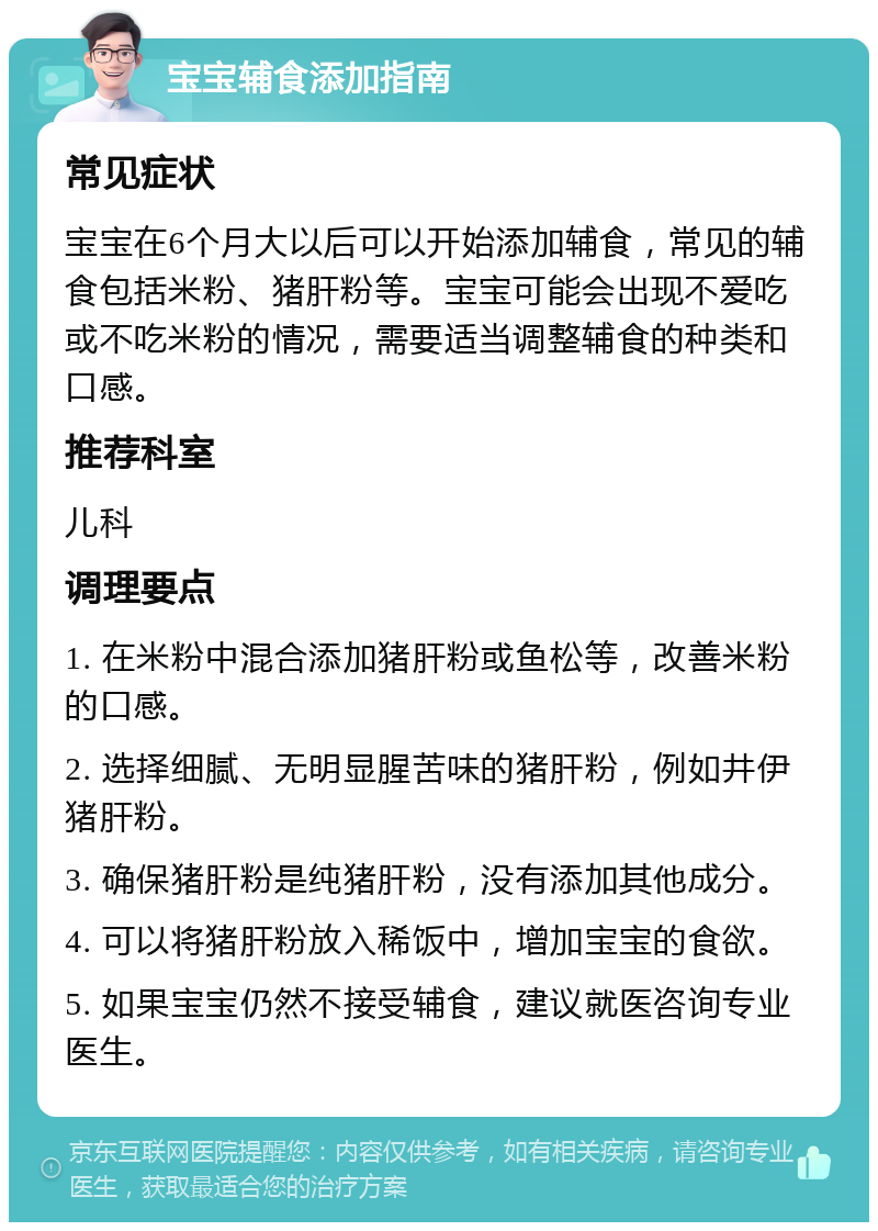 宝宝辅食添加指南 常见症状 宝宝在6个月大以后可以开始添加辅食，常见的辅食包括米粉、猪肝粉等。宝宝可能会出现不爱吃或不吃米粉的情况，需要适当调整辅食的种类和口感。 推荐科室 儿科 调理要点 1. 在米粉中混合添加猪肝粉或鱼松等，改善米粉的口感。 2. 选择细腻、无明显腥苦味的猪肝粉，例如井伊猪肝粉。 3. 确保猪肝粉是纯猪肝粉，没有添加其他成分。 4. 可以将猪肝粉放入稀饭中，增加宝宝的食欲。 5. 如果宝宝仍然不接受辅食，建议就医咨询专业医生。