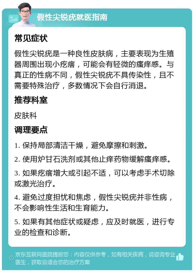 假性尖锐疣就医指南 常见症状 假性尖锐疣是一种良性皮肤病，主要表现为生殖器周围出现小疙瘩，可能会有轻微的瘙痒感。与真正的性病不同，假性尖锐疣不具传染性，且不需要特殊治疗，多数情况下会自行消退。 推荐科室 皮肤科 调理要点 1. 保持局部清洁干燥，避免摩擦和刺激。 2. 使用炉甘石洗剂或其他止痒药物缓解瘙痒感。 3. 如果疙瘩增大或引起不适，可以考虑手术切除或激光治疗。 4. 避免过度担忧和焦虑，假性尖锐疣并非性病，不会影响性生活和生育能力。 5. 如果有其他症状或疑虑，应及时就医，进行专业的检查和诊断。