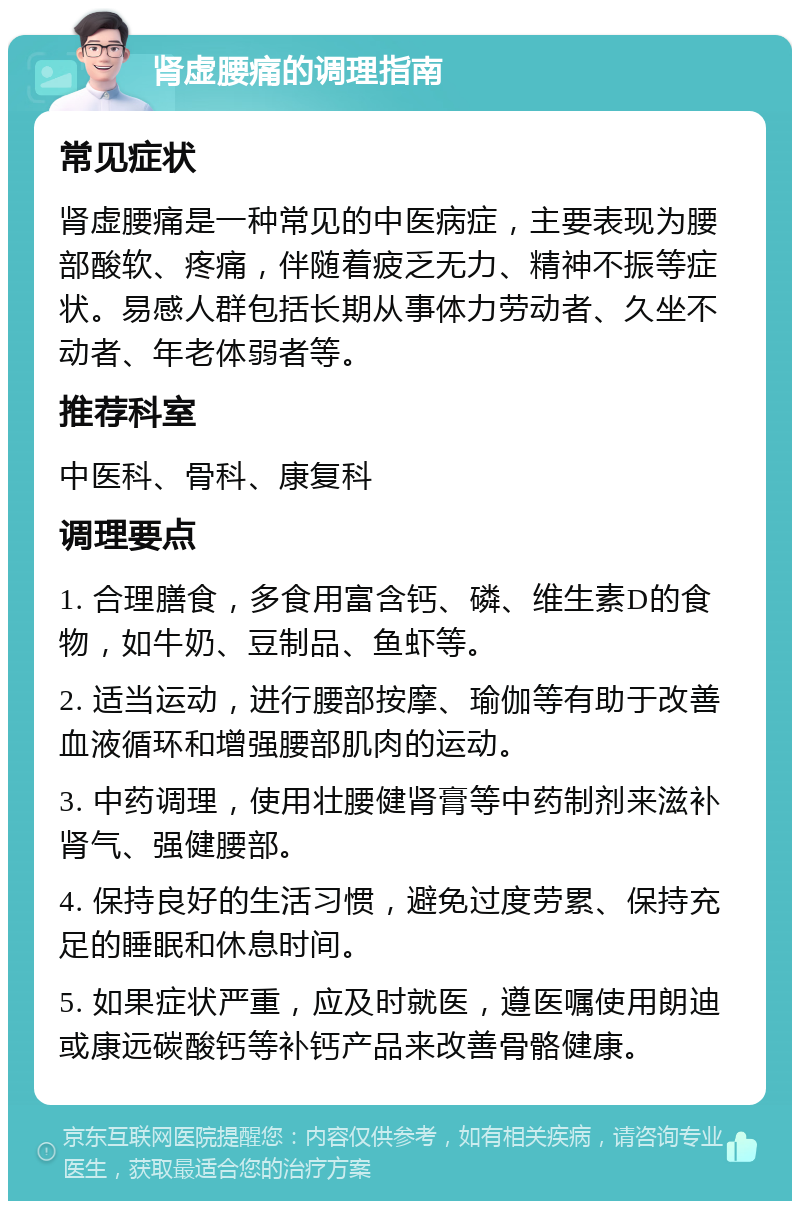 肾虚腰痛的调理指南 常见症状 肾虚腰痛是一种常见的中医病症，主要表现为腰部酸软、疼痛，伴随着疲乏无力、精神不振等症状。易感人群包括长期从事体力劳动者、久坐不动者、年老体弱者等。 推荐科室 中医科、骨科、康复科 调理要点 1. 合理膳食，多食用富含钙、磷、维生素D的食物，如牛奶、豆制品、鱼虾等。 2. 适当运动，进行腰部按摩、瑜伽等有助于改善血液循环和增强腰部肌肉的运动。 3. 中药调理，使用壮腰健肾膏等中药制剂来滋补肾气、强健腰部。 4. 保持良好的生活习惯，避免过度劳累、保持充足的睡眠和休息时间。 5. 如果症状严重，应及时就医，遵医嘱使用朗迪或康远碳酸钙等补钙产品来改善骨骼健康。