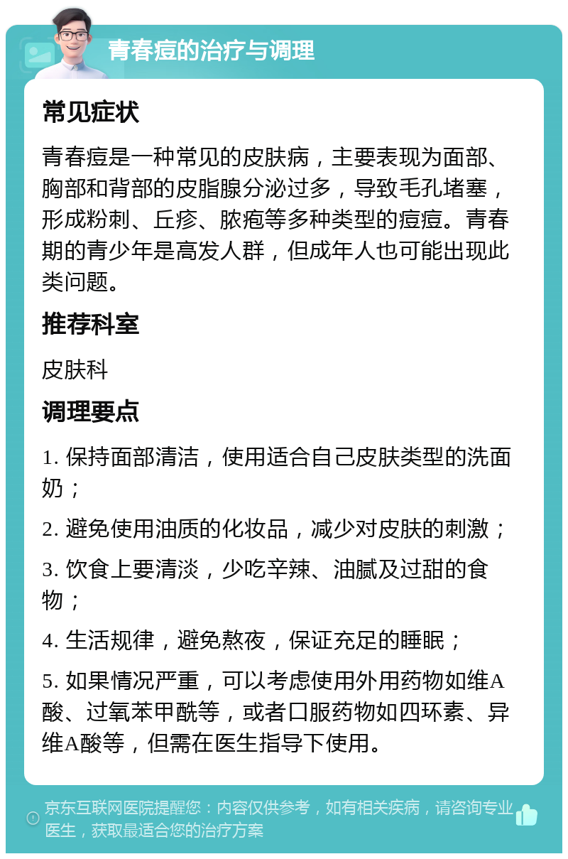 青春痘的治疗与调理 常见症状 青春痘是一种常见的皮肤病，主要表现为面部、胸部和背部的皮脂腺分泌过多，导致毛孔堵塞，形成粉刺、丘疹、脓疱等多种类型的痘痘。青春期的青少年是高发人群，但成年人也可能出现此类问题。 推荐科室 皮肤科 调理要点 1. 保持面部清洁，使用适合自己皮肤类型的洗面奶； 2. 避免使用油质的化妆品，减少对皮肤的刺激； 3. 饮食上要清淡，少吃辛辣、油腻及过甜的食物； 4. 生活规律，避免熬夜，保证充足的睡眠； 5. 如果情况严重，可以考虑使用外用药物如维A酸、过氧苯甲酰等，或者口服药物如四环素、异维A酸等，但需在医生指导下使用。