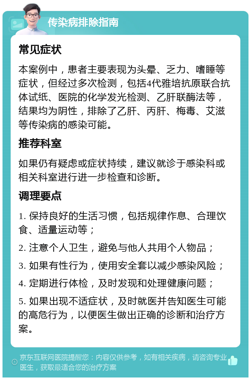 传染病排除指南 常见症状 本案例中，患者主要表现为头晕、乏力、嗜睡等症状，但经过多次检测，包括4代雅培抗原联合抗体试纸、医院的化学发光检测、乙肝联酶法等，结果均为阴性，排除了乙肝、丙肝、梅毒、艾滋等传染病的感染可能。 推荐科室 如果仍有疑虑或症状持续，建议就诊于感染科或相关科室进行进一步检查和诊断。 调理要点 1. 保持良好的生活习惯，包括规律作息、合理饮食、适量运动等； 2. 注意个人卫生，避免与他人共用个人物品； 3. 如果有性行为，使用安全套以减少感染风险； 4. 定期进行体检，及时发现和处理健康问题； 5. 如果出现不适症状，及时就医并告知医生可能的高危行为，以便医生做出正确的诊断和治疗方案。