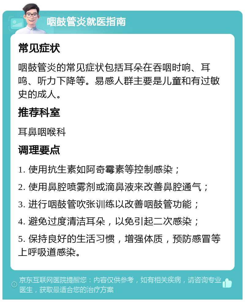 咽鼓管炎就医指南 常见症状 咽鼓管炎的常见症状包括耳朵在吞咽时响、耳鸣、听力下降等。易感人群主要是儿童和有过敏史的成人。 推荐科室 耳鼻咽喉科 调理要点 1. 使用抗生素如阿奇霉素等控制感染； 2. 使用鼻腔喷雾剂或滴鼻液来改善鼻腔通气； 3. 进行咽鼓管吹张训练以改善咽鼓管功能； 4. 避免过度清洁耳朵，以免引起二次感染； 5. 保持良好的生活习惯，增强体质，预防感冒等上呼吸道感染。