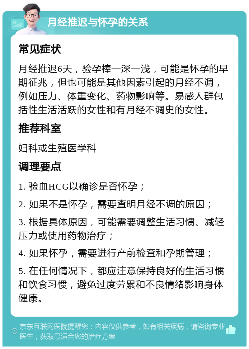 月经推迟与怀孕的关系 常见症状 月经推迟6天，验孕棒一深一浅，可能是怀孕的早期征兆，但也可能是其他因素引起的月经不调，例如压力、体重变化、药物影响等。易感人群包括性生活活跃的女性和有月经不调史的女性。 推荐科室 妇科或生殖医学科 调理要点 1. 验血HCG以确诊是否怀孕； 2. 如果不是怀孕，需要查明月经不调的原因； 3. 根据具体原因，可能需要调整生活习惯、减轻压力或使用药物治疗； 4. 如果怀孕，需要进行产前检查和孕期管理； 5. 在任何情况下，都应注意保持良好的生活习惯和饮食习惯，避免过度劳累和不良情绪影响身体健康。