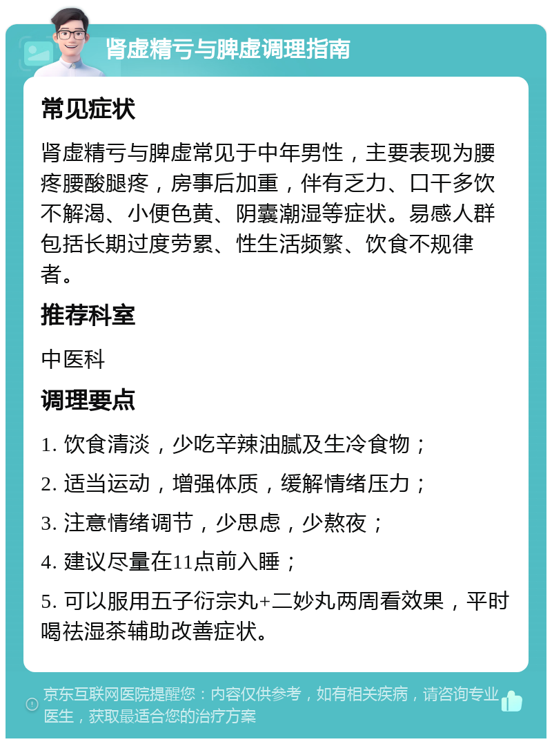 肾虚精亏与脾虚调理指南 常见症状 肾虚精亏与脾虚常见于中年男性，主要表现为腰疼腰酸腿疼，房事后加重，伴有乏力、口干多饮不解渴、小便色黄、阴囊潮湿等症状。易感人群包括长期过度劳累、性生活频繁、饮食不规律者。 推荐科室 中医科 调理要点 1. 饮食清淡，少吃辛辣油腻及生冷食物； 2. 适当运动，增强体质，缓解情绪压力； 3. 注意情绪调节，少思虑，少熬夜； 4. 建议尽量在11点前入睡； 5. 可以服用五子衍宗丸+二妙丸两周看效果，平时喝祛湿茶辅助改善症状。