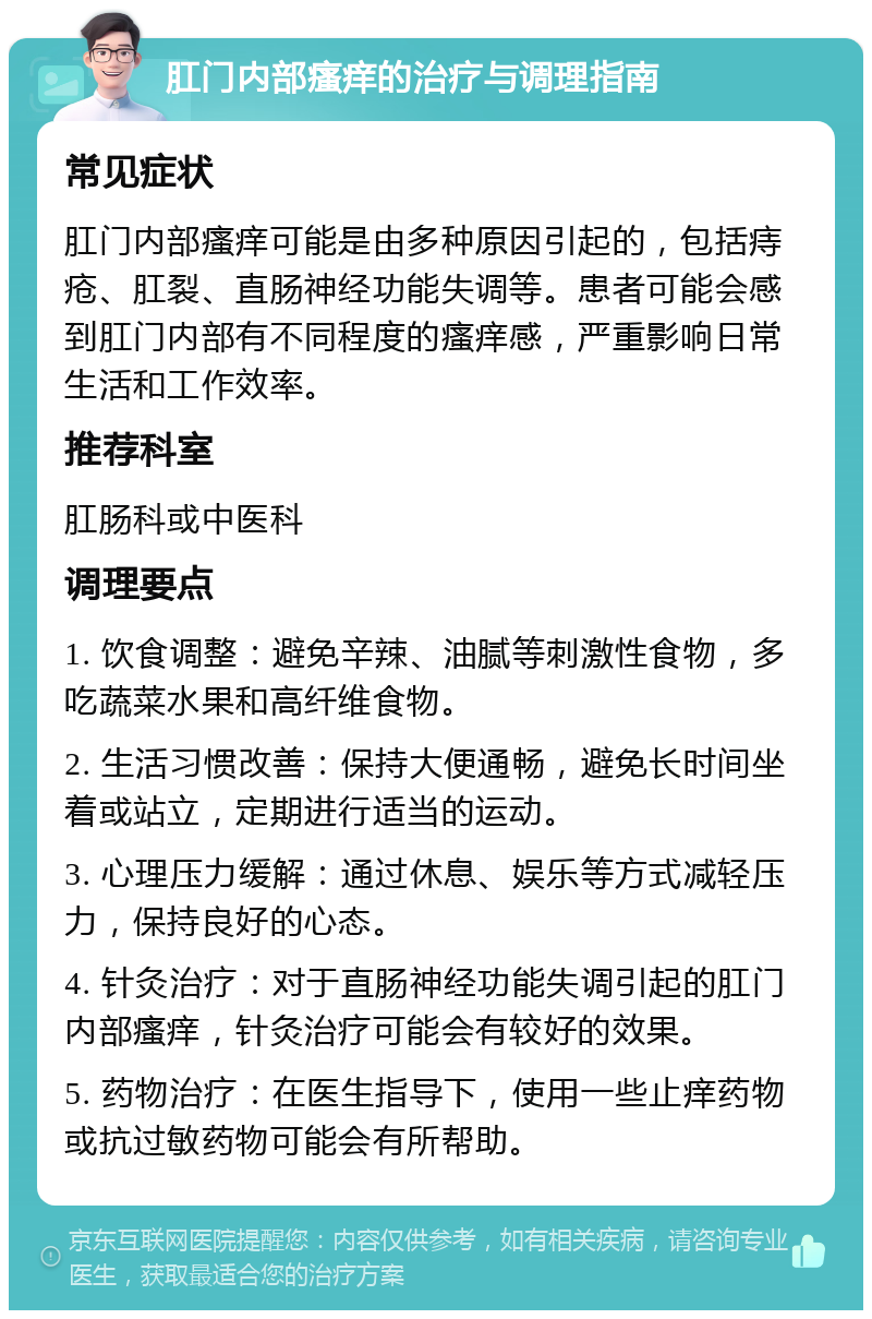 肛门内部瘙痒的治疗与调理指南 常见症状 肛门内部瘙痒可能是由多种原因引起的，包括痔疮、肛裂、直肠神经功能失调等。患者可能会感到肛门内部有不同程度的瘙痒感，严重影响日常生活和工作效率。 推荐科室 肛肠科或中医科 调理要点 1. 饮食调整：避免辛辣、油腻等刺激性食物，多吃蔬菜水果和高纤维食物。 2. 生活习惯改善：保持大便通畅，避免长时间坐着或站立，定期进行适当的运动。 3. 心理压力缓解：通过休息、娱乐等方式减轻压力，保持良好的心态。 4. 针灸治疗：对于直肠神经功能失调引起的肛门内部瘙痒，针灸治疗可能会有较好的效果。 5. 药物治疗：在医生指导下，使用一些止痒药物或抗过敏药物可能会有所帮助。