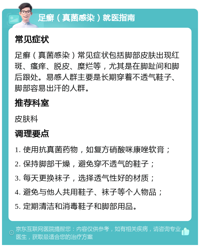 足癣（真菌感染）就医指南 常见症状 足癣（真菌感染）常见症状包括脚部皮肤出现红斑、瘙痒、脱皮、糜烂等，尤其是在脚趾间和脚后跟处。易感人群主要是长期穿着不透气鞋子、脚部容易出汗的人群。 推荐科室 皮肤科 调理要点 1. 使用抗真菌药物，如复方硝酸咪康唑软膏； 2. 保持脚部干燥，避免穿不透气的鞋子； 3. 每天更换袜子，选择透气性好的材质； 4. 避免与他人共用鞋子、袜子等个人物品； 5. 定期清洁和消毒鞋子和脚部用品。