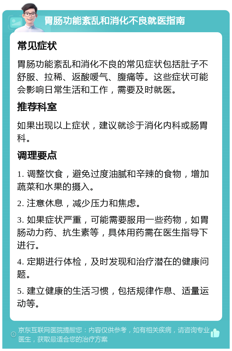 胃肠功能紊乱和消化不良就医指南 常见症状 胃肠功能紊乱和消化不良的常见症状包括肚子不舒服、拉稀、返酸嗳气、腹痛等。这些症状可能会影响日常生活和工作，需要及时就医。 推荐科室 如果出现以上症状，建议就诊于消化内科或肠胃科。 调理要点 1. 调整饮食，避免过度油腻和辛辣的食物，增加蔬菜和水果的摄入。 2. 注意休息，减少压力和焦虑。 3. 如果症状严重，可能需要服用一些药物，如胃肠动力药、抗生素等，具体用药需在医生指导下进行。 4. 定期进行体检，及时发现和治疗潜在的健康问题。 5. 建立健康的生活习惯，包括规律作息、适量运动等。