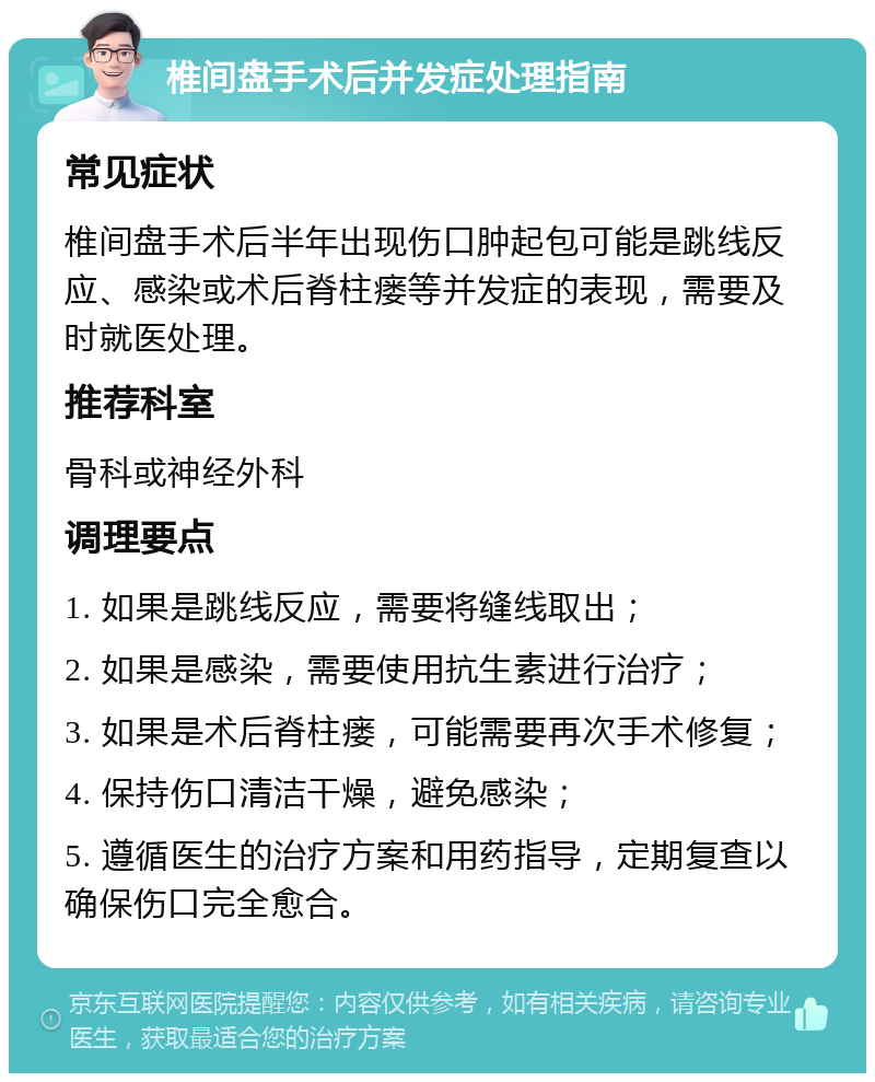 椎间盘手术后并发症处理指南 常见症状 椎间盘手术后半年出现伤口肿起包可能是跳线反应、感染或术后脊柱瘘等并发症的表现，需要及时就医处理。 推荐科室 骨科或神经外科 调理要点 1. 如果是跳线反应，需要将缝线取出； 2. 如果是感染，需要使用抗生素进行治疗； 3. 如果是术后脊柱瘘，可能需要再次手术修复； 4. 保持伤口清洁干燥，避免感染； 5. 遵循医生的治疗方案和用药指导，定期复查以确保伤口完全愈合。