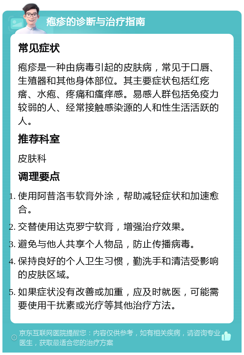 疱疹的诊断与治疗指南 常见症状 疱疹是一种由病毒引起的皮肤病，常见于口唇、生殖器和其他身体部位。其主要症状包括红疙瘩、水疱、疼痛和瘙痒感。易感人群包括免疫力较弱的人、经常接触感染源的人和性生活活跃的人。 推荐科室 皮肤科 调理要点 使用阿昔洛韦软膏外涂，帮助减轻症状和加速愈合。 交替使用达克罗宁软膏，增强治疗效果。 避免与他人共享个人物品，防止传播病毒。 保持良好的个人卫生习惯，勤洗手和清洁受影响的皮肤区域。 如果症状没有改善或加重，应及时就医，可能需要使用干扰素或光疗等其他治疗方法。