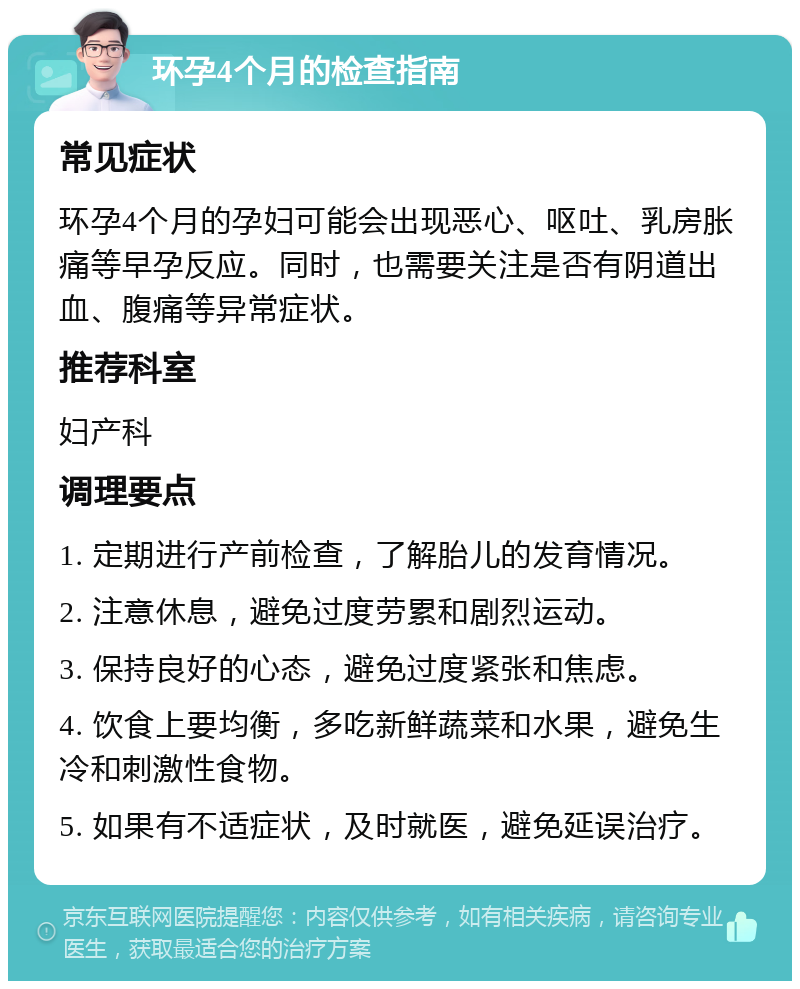 环孕4个月的检查指南 常见症状 环孕4个月的孕妇可能会出现恶心、呕吐、乳房胀痛等早孕反应。同时，也需要关注是否有阴道出血、腹痛等异常症状。 推荐科室 妇产科 调理要点 1. 定期进行产前检查，了解胎儿的发育情况。 2. 注意休息，避免过度劳累和剧烈运动。 3. 保持良好的心态，避免过度紧张和焦虑。 4. 饮食上要均衡，多吃新鲜蔬菜和水果，避免生冷和刺激性食物。 5. 如果有不适症状，及时就医，避免延误治疗。