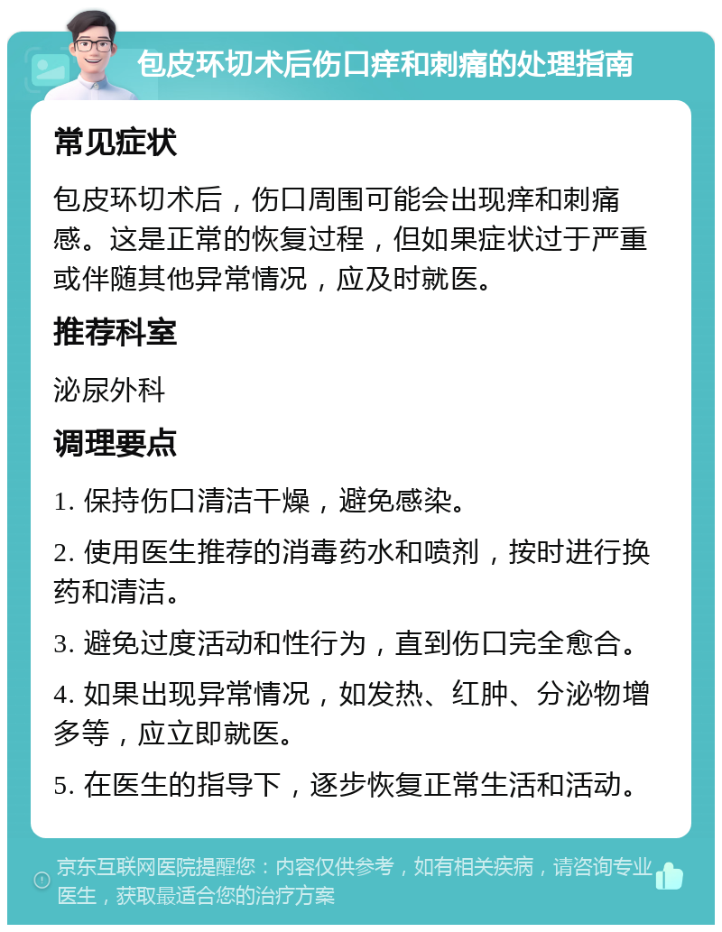 包皮环切术后伤口痒和刺痛的处理指南 常见症状 包皮环切术后，伤口周围可能会出现痒和刺痛感。这是正常的恢复过程，但如果症状过于严重或伴随其他异常情况，应及时就医。 推荐科室 泌尿外科 调理要点 1. 保持伤口清洁干燥，避免感染。 2. 使用医生推荐的消毒药水和喷剂，按时进行换药和清洁。 3. 避免过度活动和性行为，直到伤口完全愈合。 4. 如果出现异常情况，如发热、红肿、分泌物增多等，应立即就医。 5. 在医生的指导下，逐步恢复正常生活和活动。