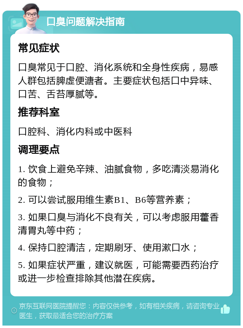 口臭问题解决指南 常见症状 口臭常见于口腔、消化系统和全身性疾病，易感人群包括脾虚便溏者。主要症状包括口中异味、口苦、舌苔厚腻等。 推荐科室 口腔科、消化内科或中医科 调理要点 1. 饮食上避免辛辣、油腻食物，多吃清淡易消化的食物； 2. 可以尝试服用维生素B1、B6等营养素； 3. 如果口臭与消化不良有关，可以考虑服用藿香清胃丸等中药； 4. 保持口腔清洁，定期刷牙、使用漱口水； 5. 如果症状严重，建议就医，可能需要西药治疗或进一步检查排除其他潜在疾病。