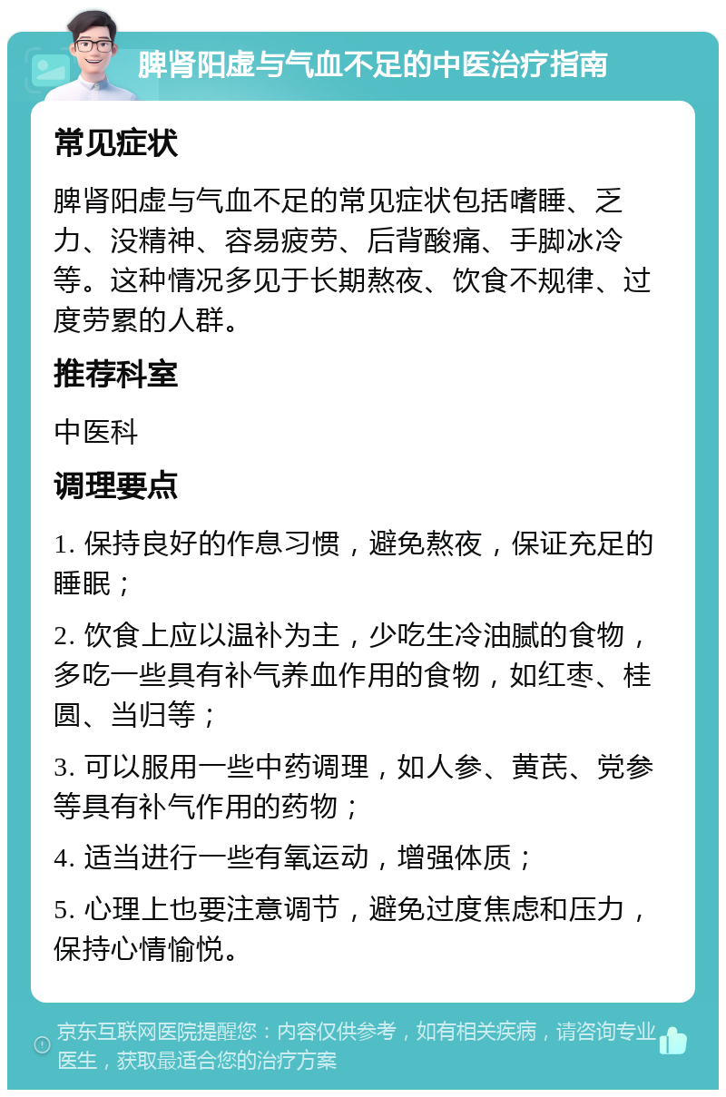 脾肾阳虚与气血不足的中医治疗指南 常见症状 脾肾阳虚与气血不足的常见症状包括嗜睡、乏力、没精神、容易疲劳、后背酸痛、手脚冰冷等。这种情况多见于长期熬夜、饮食不规律、过度劳累的人群。 推荐科室 中医科 调理要点 1. 保持良好的作息习惯，避免熬夜，保证充足的睡眠； 2. 饮食上应以温补为主，少吃生冷油腻的食物，多吃一些具有补气养血作用的食物，如红枣、桂圆、当归等； 3. 可以服用一些中药调理，如人参、黄芪、党参等具有补气作用的药物； 4. 适当进行一些有氧运动，增强体质； 5. 心理上也要注意调节，避免过度焦虑和压力，保持心情愉悦。