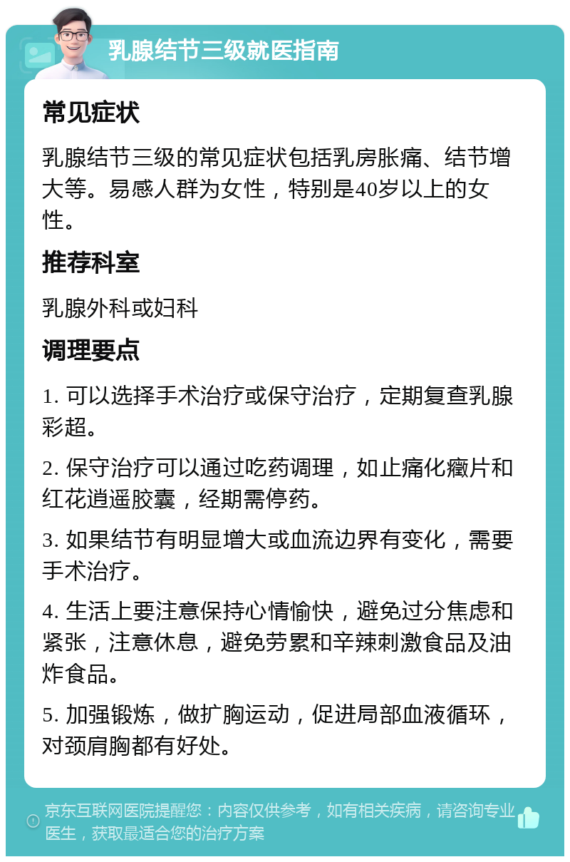 乳腺结节三级就医指南 常见症状 乳腺结节三级的常见症状包括乳房胀痛、结节增大等。易感人群为女性，特别是40岁以上的女性。 推荐科室 乳腺外科或妇科 调理要点 1. 可以选择手术治疗或保守治疗，定期复查乳腺彩超。 2. 保守治疗可以通过吃药调理，如止痛化癥片和红花逍遥胶囊，经期需停药。 3. 如果结节有明显增大或血流边界有变化，需要手术治疗。 4. 生活上要注意保持心情愉快，避免过分焦虑和紧张，注意休息，避免劳累和辛辣刺激食品及油炸食品。 5. 加强锻炼，做扩胸运动，促进局部血液循环，对颈肩胸都有好处。