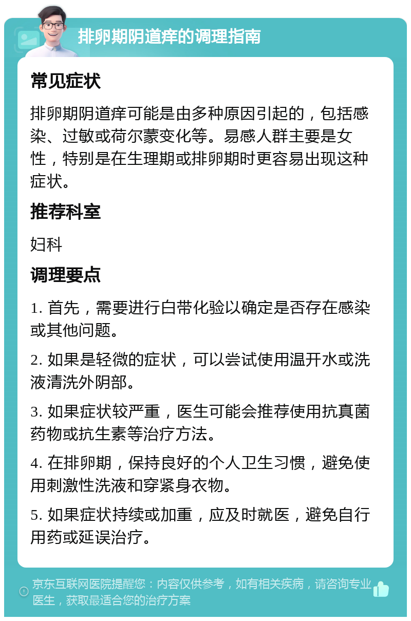 排卵期阴道痒的调理指南 常见症状 排卵期阴道痒可能是由多种原因引起的，包括感染、过敏或荷尔蒙变化等。易感人群主要是女性，特别是在生理期或排卵期时更容易出现这种症状。 推荐科室 妇科 调理要点 1. 首先，需要进行白带化验以确定是否存在感染或其他问题。 2. 如果是轻微的症状，可以尝试使用温开水或洗液清洗外阴部。 3. 如果症状较严重，医生可能会推荐使用抗真菌药物或抗生素等治疗方法。 4. 在排卵期，保持良好的个人卫生习惯，避免使用刺激性洗液和穿紧身衣物。 5. 如果症状持续或加重，应及时就医，避免自行用药或延误治疗。