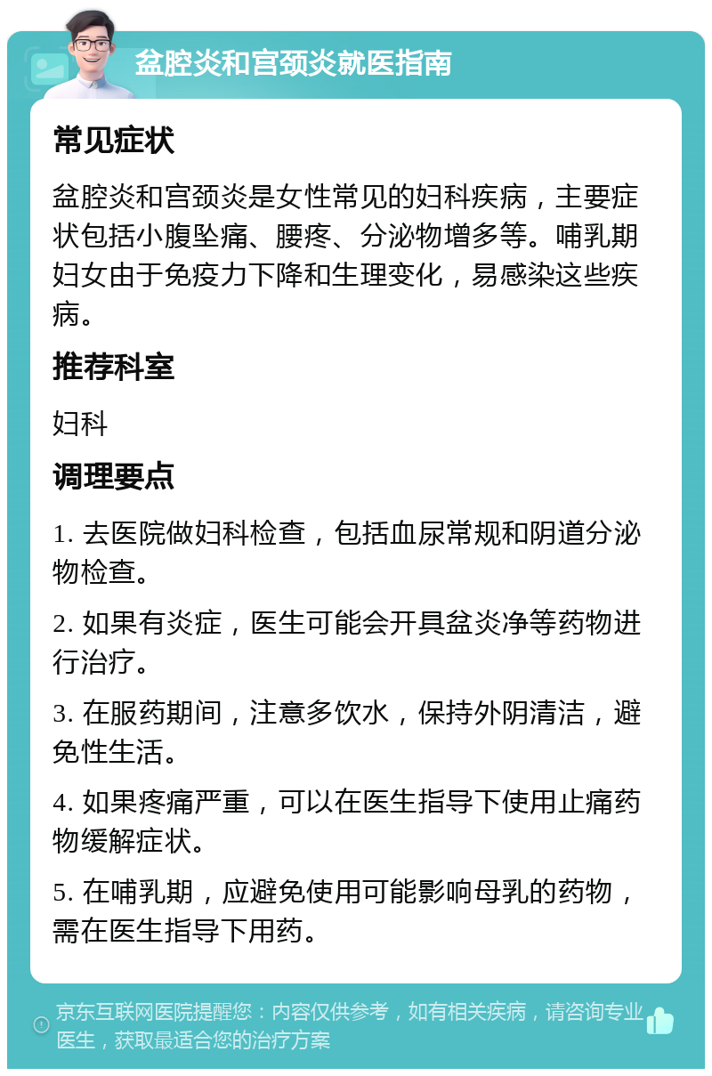 盆腔炎和宫颈炎就医指南 常见症状 盆腔炎和宫颈炎是女性常见的妇科疾病，主要症状包括小腹坠痛、腰疼、分泌物增多等。哺乳期妇女由于免疫力下降和生理变化，易感染这些疾病。 推荐科室 妇科 调理要点 1. 去医院做妇科检查，包括血尿常规和阴道分泌物检查。 2. 如果有炎症，医生可能会开具盆炎净等药物进行治疗。 3. 在服药期间，注意多饮水，保持外阴清洁，避免性生活。 4. 如果疼痛严重，可以在医生指导下使用止痛药物缓解症状。 5. 在哺乳期，应避免使用可能影响母乳的药物，需在医生指导下用药。