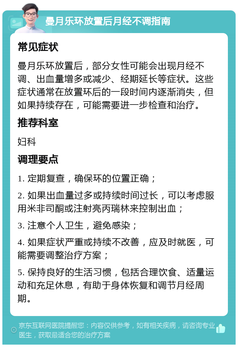 曼月乐环放置后月经不调指南 常见症状 曼月乐环放置后，部分女性可能会出现月经不调、出血量增多或减少、经期延长等症状。这些症状通常在放置环后的一段时间内逐渐消失，但如果持续存在，可能需要进一步检查和治疗。 推荐科室 妇科 调理要点 1. 定期复查，确保环的位置正确； 2. 如果出血量过多或持续时间过长，可以考虑服用米非司酮或注射亮丙瑞林来控制出血； 3. 注意个人卫生，避免感染； 4. 如果症状严重或持续不改善，应及时就医，可能需要调整治疗方案； 5. 保持良好的生活习惯，包括合理饮食、适量运动和充足休息，有助于身体恢复和调节月经周期。