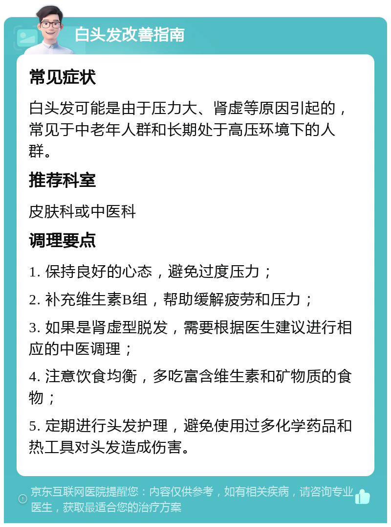 白头发改善指南 常见症状 白头发可能是由于压力大、肾虚等原因引起的，常见于中老年人群和长期处于高压环境下的人群。 推荐科室 皮肤科或中医科 调理要点 1. 保持良好的心态，避免过度压力； 2. 补充维生素B组，帮助缓解疲劳和压力； 3. 如果是肾虚型脱发，需要根据医生建议进行相应的中医调理； 4. 注意饮食均衡，多吃富含维生素和矿物质的食物； 5. 定期进行头发护理，避免使用过多化学药品和热工具对头发造成伤害。