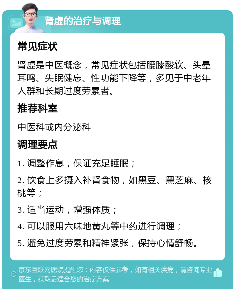 肾虚的治疗与调理 常见症状 肾虚是中医概念，常见症状包括腰膝酸软、头晕耳鸣、失眠健忘、性功能下降等，多见于中老年人群和长期过度劳累者。 推荐科室 中医科或内分泌科 调理要点 1. 调整作息，保证充足睡眠； 2. 饮食上多摄入补肾食物，如黑豆、黑芝麻、核桃等； 3. 适当运动，增强体质； 4. 可以服用六味地黄丸等中药进行调理； 5. 避免过度劳累和精神紧张，保持心情舒畅。