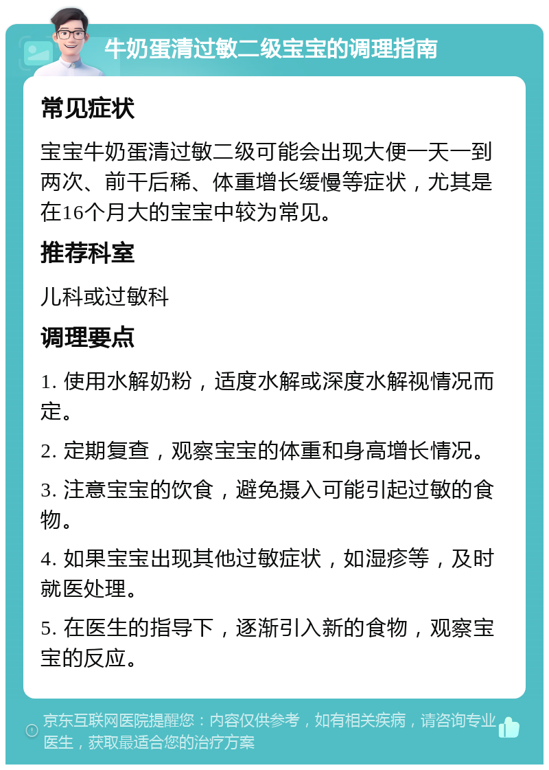 牛奶蛋清过敏二级宝宝的调理指南 常见症状 宝宝牛奶蛋清过敏二级可能会出现大便一天一到两次、前干后稀、体重增长缓慢等症状，尤其是在16个月大的宝宝中较为常见。 推荐科室 儿科或过敏科 调理要点 1. 使用水解奶粉，适度水解或深度水解视情况而定。 2. 定期复查，观察宝宝的体重和身高增长情况。 3. 注意宝宝的饮食，避免摄入可能引起过敏的食物。 4. 如果宝宝出现其他过敏症状，如湿疹等，及时就医处理。 5. 在医生的指导下，逐渐引入新的食物，观察宝宝的反应。