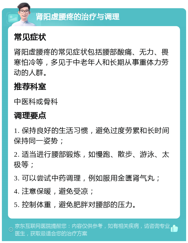 肾阳虚腰疼的治疗与调理 常见症状 肾阳虚腰疼的常见症状包括腰部酸痛、无力、畏寒怕冷等，多见于中老年人和长期从事重体力劳动的人群。 推荐科室 中医科或骨科 调理要点 1. 保持良好的生活习惯，避免过度劳累和长时间保持同一姿势； 2. 适当进行腰部锻炼，如慢跑、散步、游泳、太极等； 3. 可以尝试中药调理，例如服用金匮肾气丸； 4. 注意保暖，避免受凉； 5. 控制体重，避免肥胖对腰部的压力。