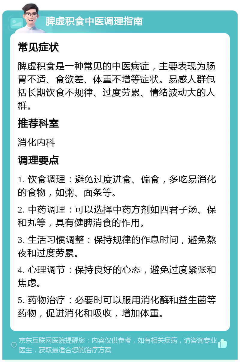 脾虚积食中医调理指南 常见症状 脾虚积食是一种常见的中医病症，主要表现为肠胃不适、食欲差、体重不增等症状。易感人群包括长期饮食不规律、过度劳累、情绪波动大的人群。 推荐科室 消化内科 调理要点 1. 饮食调理：避免过度进食、偏食，多吃易消化的食物，如粥、面条等。 2. 中药调理：可以选择中药方剂如四君子汤、保和丸等，具有健脾消食的作用。 3. 生活习惯调整：保持规律的作息时间，避免熬夜和过度劳累。 4. 心理调节：保持良好的心态，避免过度紧张和焦虑。 5. 药物治疗：必要时可以服用消化酶和益生菌等药物，促进消化和吸收，增加体重。