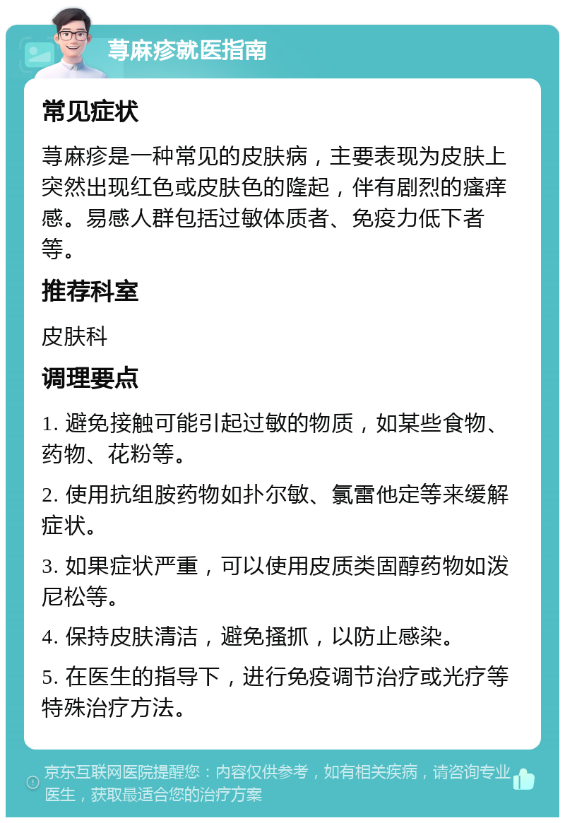 荨麻疹就医指南 常见症状 荨麻疹是一种常见的皮肤病，主要表现为皮肤上突然出现红色或皮肤色的隆起，伴有剧烈的瘙痒感。易感人群包括过敏体质者、免疫力低下者等。 推荐科室 皮肤科 调理要点 1. 避免接触可能引起过敏的物质，如某些食物、药物、花粉等。 2. 使用抗组胺药物如扑尔敏、氯雷他定等来缓解症状。 3. 如果症状严重，可以使用皮质类固醇药物如泼尼松等。 4. 保持皮肤清洁，避免搔抓，以防止感染。 5. 在医生的指导下，进行免疫调节治疗或光疗等特殊治疗方法。