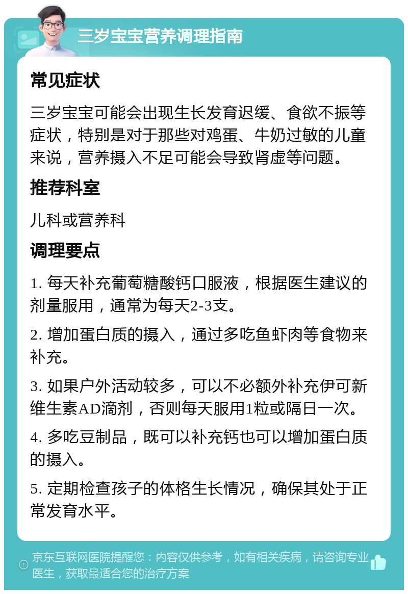 三岁宝宝营养调理指南 常见症状 三岁宝宝可能会出现生长发育迟缓、食欲不振等症状，特别是对于那些对鸡蛋、牛奶过敏的儿童来说，营养摄入不足可能会导致肾虚等问题。 推荐科室 儿科或营养科 调理要点 1. 每天补充葡萄糖酸钙口服液，根据医生建议的剂量服用，通常为每天2-3支。 2. 增加蛋白质的摄入，通过多吃鱼虾肉等食物来补充。 3. 如果户外活动较多，可以不必额外补充伊可新维生素AD滴剂，否则每天服用1粒或隔日一次。 4. 多吃豆制品，既可以补充钙也可以增加蛋白质的摄入。 5. 定期检查孩子的体格生长情况，确保其处于正常发育水平。