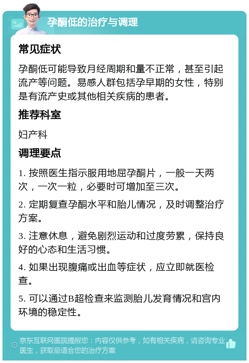 孕酮低的治疗与调理 常见症状 孕酮低可能导致月经周期和量不正常，甚至引起流产等问题。易感人群包括孕早期的女性，特别是有流产史或其他相关疾病的患者。 推荐科室 妇产科 调理要点 1. 按照医生指示服用地屈孕酮片，一般一天两次，一次一粒，必要时可增加至三次。 2. 定期复查孕酮水平和胎儿情况，及时调整治疗方案。 3. 注意休息，避免剧烈运动和过度劳累，保持良好的心态和生活习惯。 4. 如果出现腹痛或出血等症状，应立即就医检查。 5. 可以通过B超检查来监测胎儿发育情况和宫内环境的稳定性。