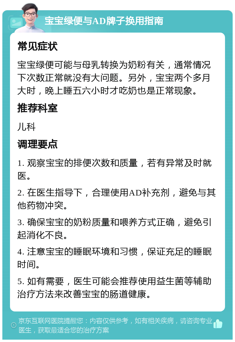 宝宝绿便与AD牌子换用指南 常见症状 宝宝绿便可能与母乳转换为奶粉有关，通常情况下次数正常就没有大问题。另外，宝宝两个多月大时，晚上睡五六小时才吃奶也是正常现象。 推荐科室 儿科 调理要点 1. 观察宝宝的排便次数和质量，若有异常及时就医。 2. 在医生指导下，合理使用AD补充剂，避免与其他药物冲突。 3. 确保宝宝的奶粉质量和喂养方式正确，避免引起消化不良。 4. 注意宝宝的睡眠环境和习惯，保证充足的睡眠时间。 5. 如有需要，医生可能会推荐使用益生菌等辅助治疗方法来改善宝宝的肠道健康。