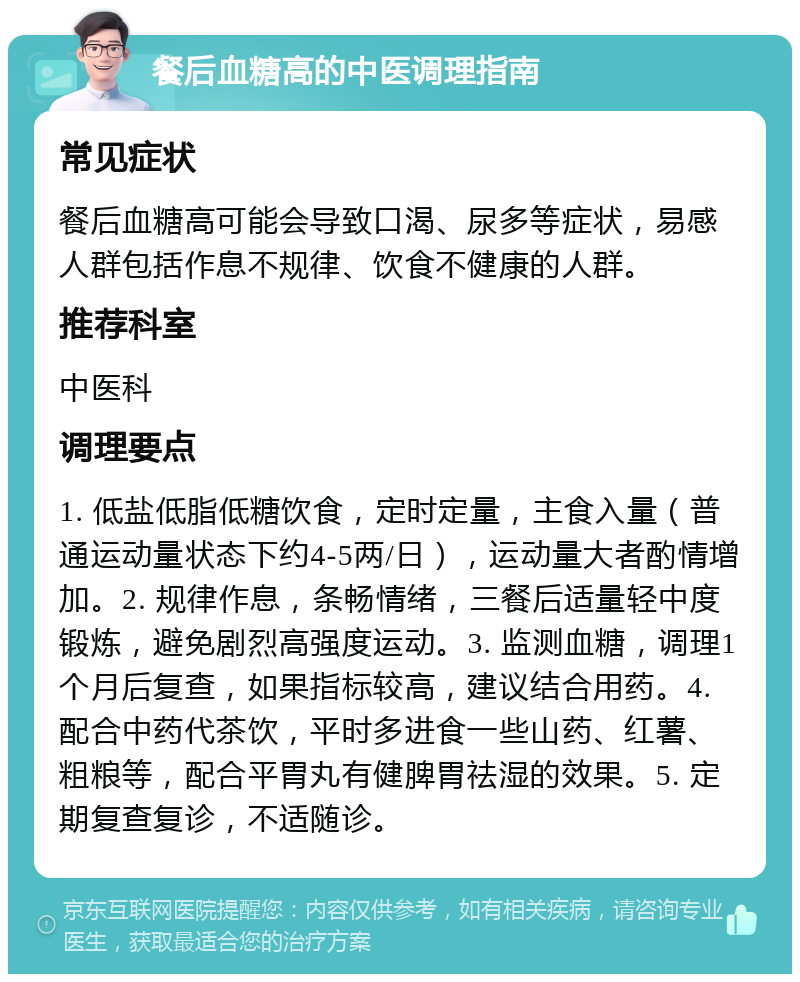 餐后血糖高的中医调理指南 常见症状 餐后血糖高可能会导致口渴、尿多等症状，易感人群包括作息不规律、饮食不健康的人群。 推荐科室 中医科 调理要点 1. 低盐低脂低糖饮食，定时定量，主食入量（普通运动量状态下约4-5两/日），运动量大者酌情增加。2. 规律作息，条畅情绪，三餐后适量轻中度锻炼，避免剧烈高强度运动。3. 监测血糖，调理1个月后复查，如果指标较高，建议结合用药。4. 配合中药代茶饮，平时多进食一些山药、红薯、粗粮等，配合平胃丸有健脾胃祛湿的效果。5. 定期复查复诊，不适随诊。