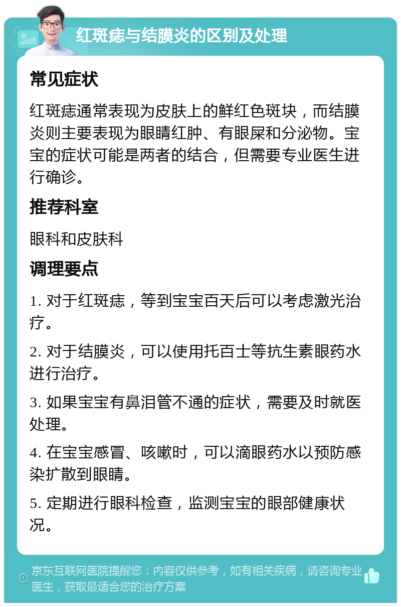 红斑痣与结膜炎的区别及处理 常见症状 红斑痣通常表现为皮肤上的鲜红色斑块，而结膜炎则主要表现为眼睛红肿、有眼屎和分泌物。宝宝的症状可能是两者的结合，但需要专业医生进行确诊。 推荐科室 眼科和皮肤科 调理要点 1. 对于红斑痣，等到宝宝百天后可以考虑激光治疗。 2. 对于结膜炎，可以使用托百士等抗生素眼药水进行治疗。 3. 如果宝宝有鼻泪管不通的症状，需要及时就医处理。 4. 在宝宝感冒、咳嗽时，可以滴眼药水以预防感染扩散到眼睛。 5. 定期进行眼科检查，监测宝宝的眼部健康状况。