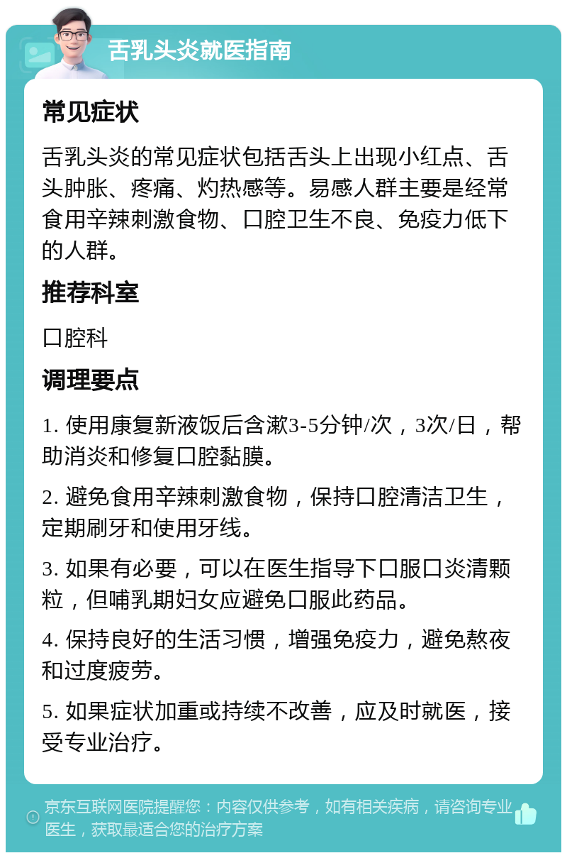 舌乳头炎就医指南 常见症状 舌乳头炎的常见症状包括舌头上出现小红点、舌头肿胀、疼痛、灼热感等。易感人群主要是经常食用辛辣刺激食物、口腔卫生不良、免疫力低下的人群。 推荐科室 口腔科 调理要点 1. 使用康复新液饭后含漱3-5分钟/次，3次/日，帮助消炎和修复口腔黏膜。 2. 避免食用辛辣刺激食物，保持口腔清洁卫生，定期刷牙和使用牙线。 3. 如果有必要，可以在医生指导下口服口炎清颗粒，但哺乳期妇女应避免口服此药品。 4. 保持良好的生活习惯，增强免疫力，避免熬夜和过度疲劳。 5. 如果症状加重或持续不改善，应及时就医，接受专业治疗。