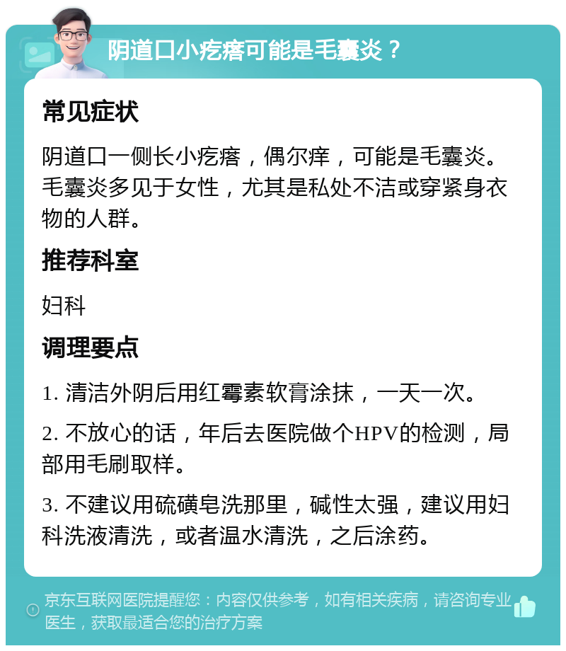 阴道口小疙瘩可能是毛囊炎？ 常见症状 阴道口一侧长小疙瘩，偶尔痒，可能是毛囊炎。毛囊炎多见于女性，尤其是私处不洁或穿紧身衣物的人群。 推荐科室 妇科 调理要点 1. 清洁外阴后用红霉素软膏涂抹，一天一次。 2. 不放心的话，年后去医院做个HPV的检测，局部用毛刷取样。 3. 不建议用硫磺皂洗那里，碱性太强，建议用妇科洗液清洗，或者温水清洗，之后涂药。