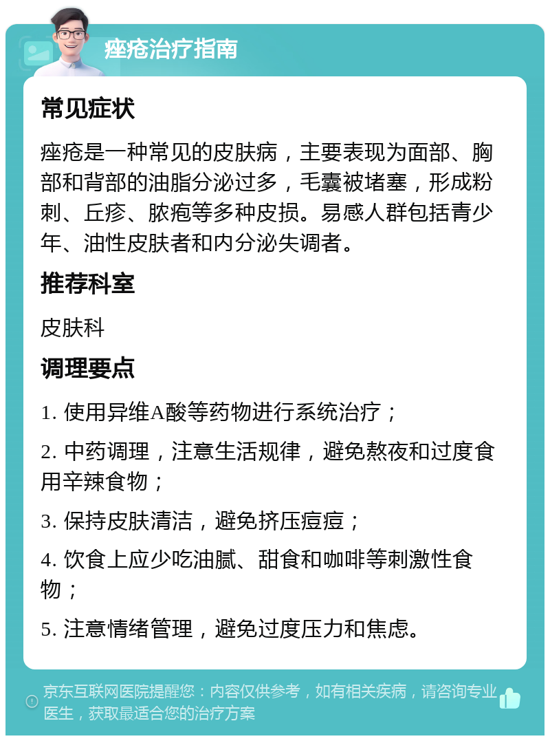 痤疮治疗指南 常见症状 痤疮是一种常见的皮肤病，主要表现为面部、胸部和背部的油脂分泌过多，毛囊被堵塞，形成粉刺、丘疹、脓疱等多种皮损。易感人群包括青少年、油性皮肤者和内分泌失调者。 推荐科室 皮肤科 调理要点 1. 使用异维A酸等药物进行系统治疗； 2. 中药调理，注意生活规律，避免熬夜和过度食用辛辣食物； 3. 保持皮肤清洁，避免挤压痘痘； 4. 饮食上应少吃油腻、甜食和咖啡等刺激性食物； 5. 注意情绪管理，避免过度压力和焦虑。